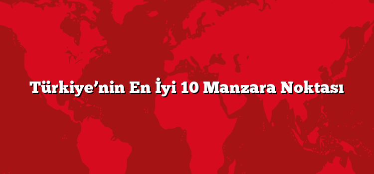 Türkiye’nin En İyi 10 Manzara Noktası