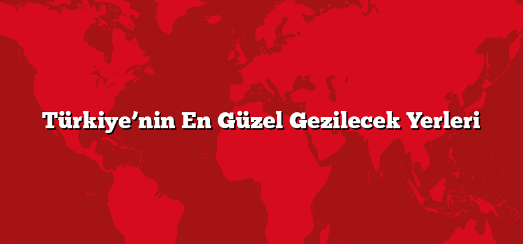Türkiye’nin En Güzel Gezilecek Yerleri