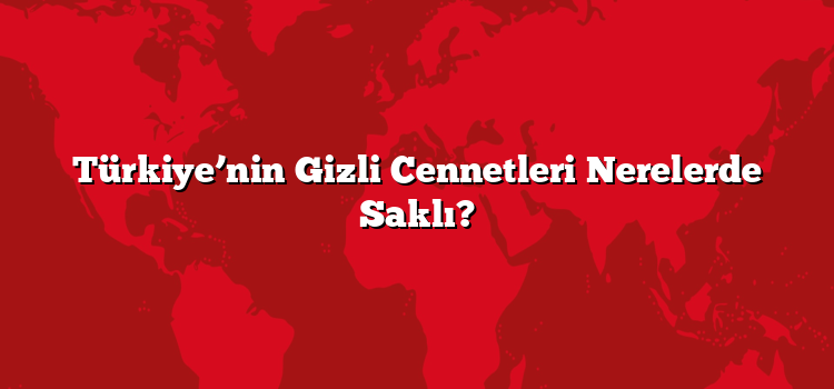 Türkiye’nin Gizli Cennetleri Nerelerde Saklı?
