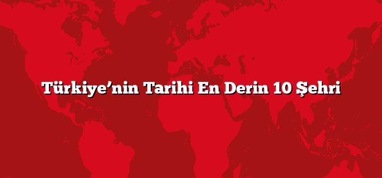Türkiye’nin Tarihi En Derin 10 Şehri