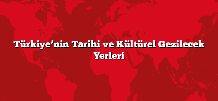 Türkiye’nin Tarihi ve Kültürel Gezilecek Yerleri