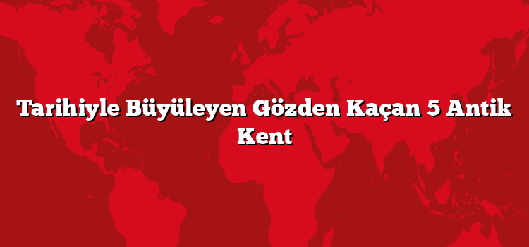 Tarihiyle Büyüleyen Gözden Kaçan 5 Antik Kent