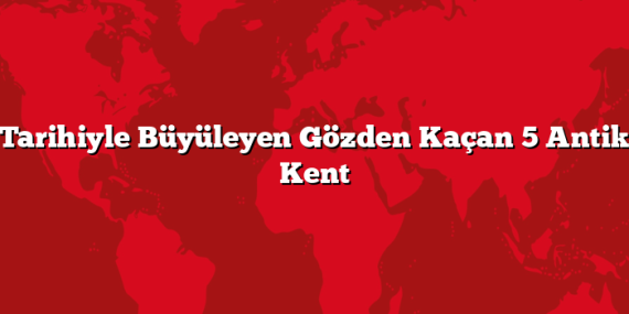 Tarihiyle Büyüleyen Gözden Kaçan 5 Antik Kent