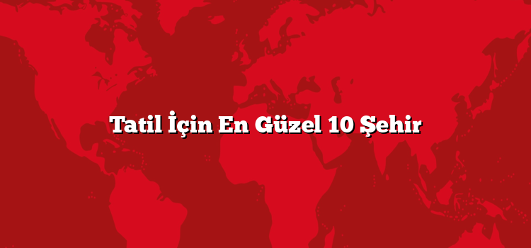 Tatil İçin En Güzel 10 Şehir