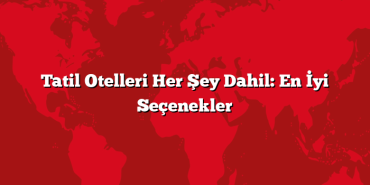 Tatil Otelleri Her Şey Dahil: En İyi Seçenekler