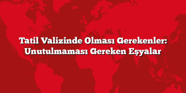 Tatil Valizinde Olması Gerekenler: Unutulmaması Gereken Eşyalar