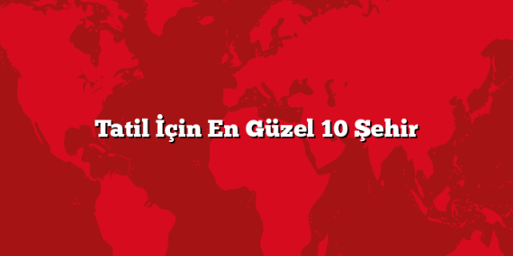 Tatil İçin En Güzel 10 Şehir