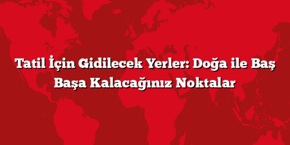 Tatil İçin Gidilecek Yerler: Doğa ile Baş Başa Kalacağınız Noktalar