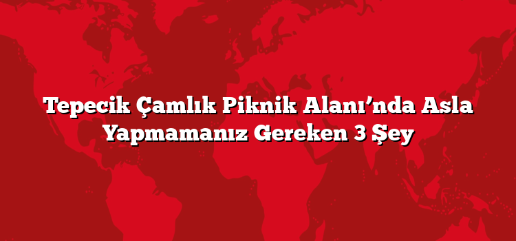 Tepecik Çamlık Piknik Alanı’nda Asla Yapmamanız Gereken 3 Şey