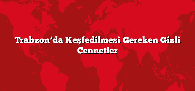 Trabzon’da Keşfedilmesi Gereken Gizli Cennetler