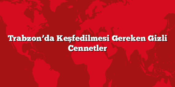 Trabzon’da Keşfedilmesi Gereken Gizli Cennetler
