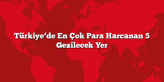 Türkiye’de En Çok Para Harcanan 5 Gezilecek Yer