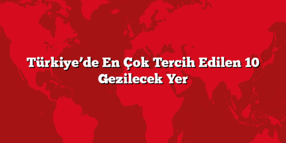 Türkiye’de En Çok Tercih Edilen 10 Gezilecek Yer