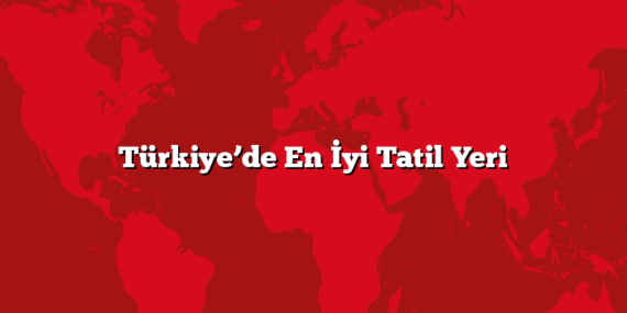 Türkiye’de En İyi Tatil Yeri