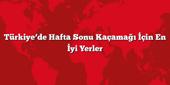 Türkiye’de Hafta Sonu Kaçamağı İçin En İyi Yerler