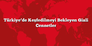Türkiye’de Keşfedilmeyi Bekleyen Gizli Cennetler