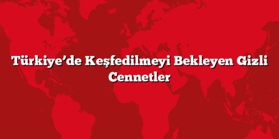 Türkiye’de Keşfedilmeyi Bekleyen Gizli Cennetler