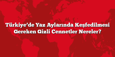 Türkiye’de Yaz Aylarında Keşfedilmesi Gereken Gizli Cennetler Nereler?