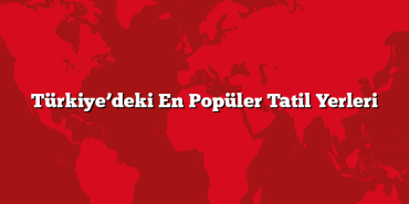 Türkiye’deki En Popüler Tatil Yerleri