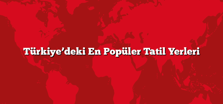 Türkiye’deki En Popüler Tatil Yerleri