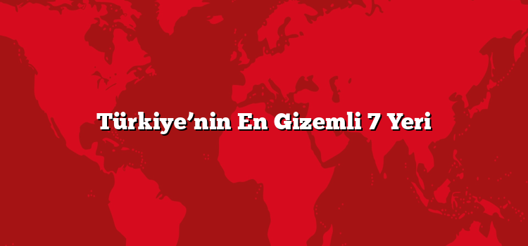 Türkiye’nin En Gizemli 7 Yeri