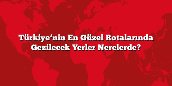 Türkiye’nin En Güzel Rotalarında Gezilecek Yerler Nerelerde?