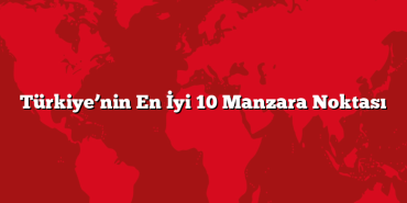 Türkiye’nin En İyi 10 Manzara Noktası