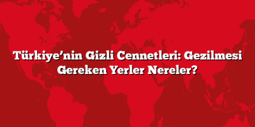 Türkiye’nin Gizli Cennetleri: Gezilmesi Gereken Yerler Nereler?