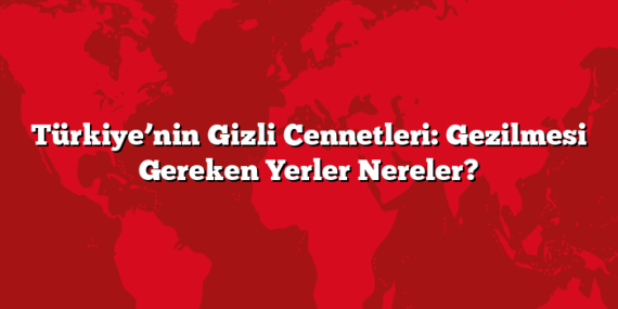 Türkiye’nin Gizli Cennetleri: Gezilmesi Gereken Yerler Nereler?