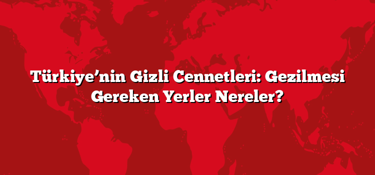 Türkiye’nin Gizli Cennetleri: Gezilmesi Gereken Yerler Nereler?