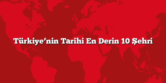 Türkiye’nin Tarihi En Derin 10 Şehri