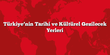 Türkiye’nin Tarihi ve Kültürel Gezilecek Yerleri
