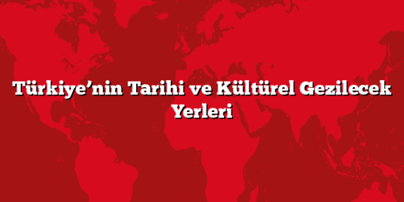 Türkiye’nin Tarihi ve Kültürel Gezilecek Yerleri