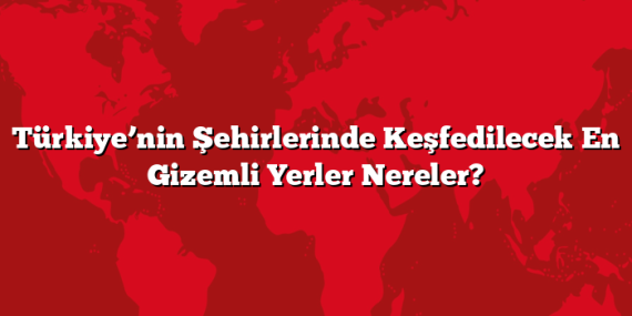 Türkiye’nin Şehirlerinde Keşfedilecek En Gizemli Yerler Nereler?