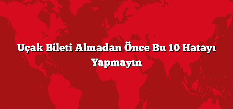 Uçak Bileti Almadan Önce Bu 10 Hatayı Yapmayın
