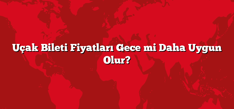 Uçak Bileti Fiyatları Gece mi Daha Uygun Olur?