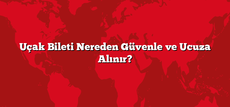 Uçak Bileti Nereden Güvenle ve Ucuza Alınır?
