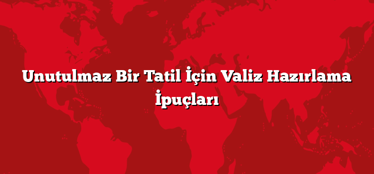 Unutulmaz Bir Tatil İçin Valiz Hazırlama İpuçları