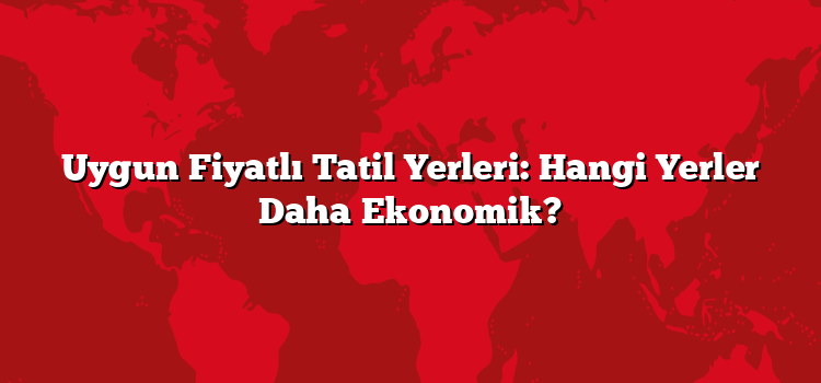 Uygun Fiyatlı Tatil Yerleri: Hangi Yerler Daha Ekonomik?
