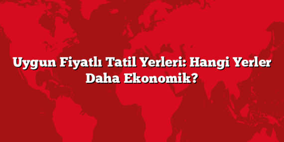 Uygun Fiyatlı Tatil Yerleri: Hangi Yerler Daha Ekonomik?