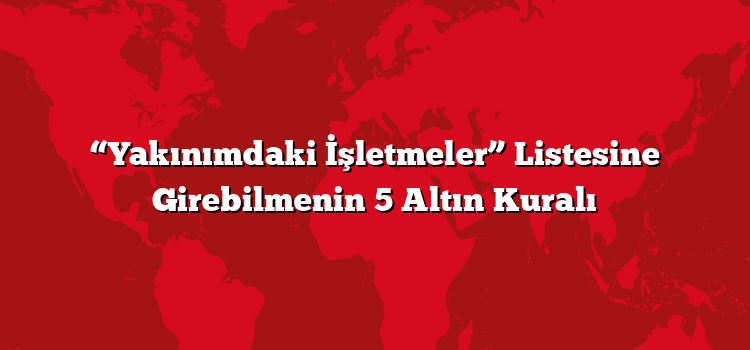 “Yakınımdaki İşletmeler” Listesine Girebilmenin 5 Altın Kuralı