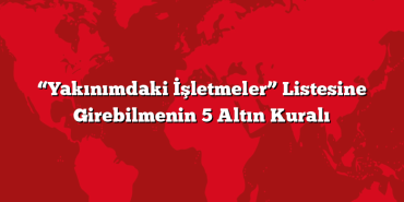 “Yakınımdaki İşletmeler” Listesine Girebilmenin 5 Altın Kuralı