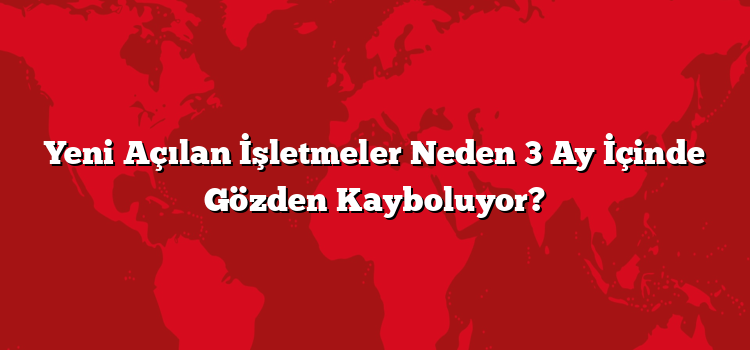 Yeni Açılan İşletmeler Neden 3 Ay İçinde Gözden Kayboluyor?