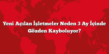 Yeni Açılan İşletmeler Neden 3 Ay İçinde Gözden Kayboluyor?