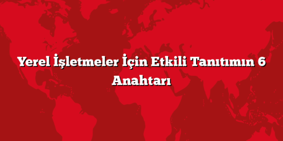 Yerel İşletmeler İçin Etkili Tanıtımın 6 Anahtarı
