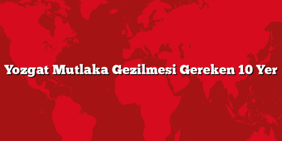 Yozgat Mutlaka Gezilmesi Gereken 10 Yer