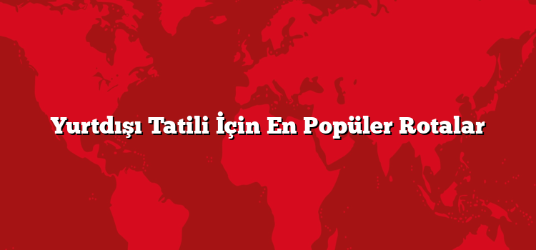 Yurtdışı Tatili İçin En Popüler Rotalar