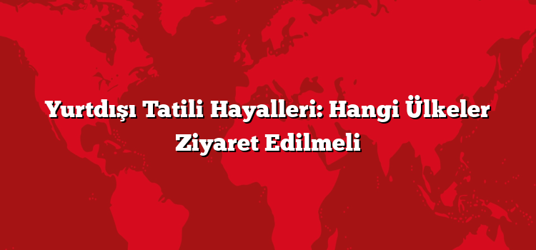 Yurtdışı Tatili Hayalleri: Hangi Ülkeler Ziyaret Edilmeli