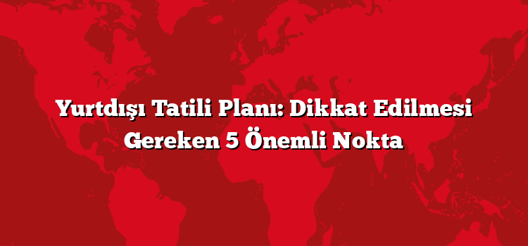 Yurtdışı Tatili Planı: Dikkat Edilmesi Gereken 5 Önemli Nokta