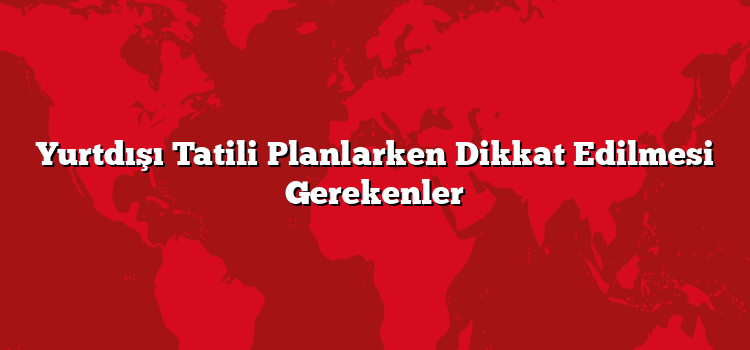 Yurtdışı Tatili Planlarken Dikkat Edilmesi Gerekenler